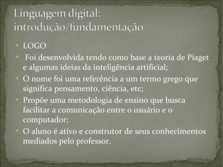 ●
●

●

●

●

LOGO
Foi desenvolvida tendo como base a teoria de Piaget
e algumas ideias da inteligência artificial;
O nome foi uma referência a um termo grego que
significa pensamento, ciência, etc;
Propõe uma metodologia de ensino que busca
facilitar a comunicação entre o usuário e o
computador;
O aluno é ativo e construtor de seus conhecimentos
mediados pelo professor.

 