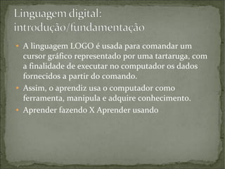 ●

●

●

A linguagem LOGO é usada para comandar um
cursor gráfico representado por uma tartaruga, com
a finalidade de executar no computador os dados
fornecidos a partir do comando.
Assim, o aprendiz usa o computador como
ferramenta, manipula e adquire conhecimento.
Aprender fazendo X Aprender usando

 