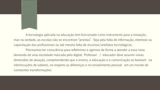 A tecnologia aplicada na educação tem funcionado como instrumento para a inovação, 
mas na verdade, as escolas não se encontram “prontas”. Seja pela falta de informação, interesse ou 
capacitação dos profissionais ou até mesmo falta de recursos/artefatos tecnológicos. 
Precisamos ter consciência para refletirmos e agirmos de forma a atender a essa nova 
demanda de uma sociedade marcada pelo digital. Professor / educador deve assumir novas 
dimensões de atuação, compreendendo que o ensino, a educação e a comunicação se baseiam na 
interlocuções de saberes, no respeito as diferenças e no envolvimento pessoal em um mundo de 
constantes transformações. 
