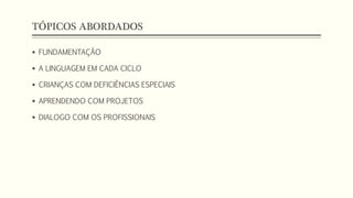 TÓPICOS ABORDADOS 
 FUNDAMENTAÇÃO 
 A LINGUAGEM EM CADA CICLO 
 CRIANÇAS COM DEFICIÊNCIAS ESPECIAIS 
 APRENDENDO COM PROJETOS 
 DIALOGO COM OS PROFISSIONAIS 
 
