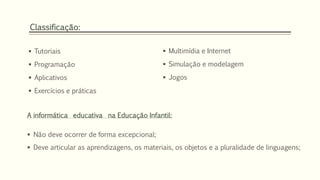 Classificação: 
 Tutoriais 
 Programação 
 Aplicativos 
 Exercícios e práticas 
 Multimídia e Internet 
 Simulação e modelagem 
 Jogos 
A informática educativa na Educação Infantil: 
 Não deve ocorrer de forma excepcional; 
 Deve articular as aprendizagens, os materiais, os objetos e a pluralidade de linguagens; 
 