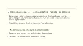 O projeto na escola Técnica didático - método de projetos 
 Caracteriza e diferencia por propor um conjunto de situações de ensino e 
aprendizagem altamente contextualizados num processo coletivo envolvendo 
alunos e professores . 
 Possibilita o seu uso desde a visão inter/transdiscplinar 
Na constituição de um projeto ,o fundamental é: 
 Coragem para romper com as limitações do cotidiano, 
 Delinear um percurso que pode levar a outro 
 