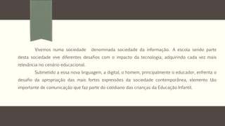 Vivemos numa sociedade denominada sociedade da informação. A escola sendo parte 
desta sociedade vive diferentes desafios com o impacto da tecnologia, adquirindo cada vez mais 
relevância no cenário educacional. 
Submetido a essa nova linguagem, a digital, o homem, principalmente o educador, enfrenta o 
desafio da apropriação das mais fortes expressões da sociedade contemporânea, elemento tão 
importante de comunicação que faz parte do cotidiano das crianças da Educação Infantil. 
 