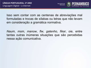 LÍNGUA PORTUGUESA, 1º ANO
Linguagem Digital – a internet
Isso sem contar com as centenas de abreviações mal
formuladas e trocas de sílabas ou letras que não levam
em consideração a gramática normativa.
Naum, msm, manow, flw, gatenho, fikar, oie, entre
tantas outras inúmeras situações que são percebidas
nessa ação comunicativa.
 