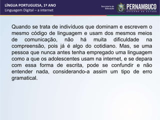 LÍNGUA PORTUGUESA, 1º ANO
Linguagem Digital – a internet
Quando se trata de indivíduos que dominam e escrevem o
mesmo código de linguagem e usam dos mesmos meios
de comunicação, não há muita dificuldade na
compreensão, pois já é algo do cotidiano. Mas, se uma
pessoa que nunca antes tenha empregado uma linguagem
como a que os adolescentes usam na internet, e se depara
com essa forma de escrita, pode se confundir e não
entender nada, considerando-a assim um tipo de erro
gramatical.
 