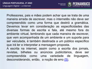 LÍNGUA PORTUGUESA, 1º ANO
Linguagem Digital – a internet
Professores, pais e mães podem achar que se trata de uma
maneira errada de escrever, mas o internetês não deve ser
compreendido como uma forma que destrói a gramática.
Devemos levar em consideração as especificidades das
diversas formas de escrita e fala, até mesmo fora do
ambiente virtual, lembrando que cada maneira de escrever,
que vem acompanhada de um ambiente e um suporte para
ser veiculada, é também destinada a um público específico
que irá ler e interpretar a mensagem proposta.
A escrita na internet, assim como a escrita dos jornais,
revistas, bilhetes ou anúncios publicitários, deve ser
compreendida como uma variedade de linguagem,
desconsiderando, então, a noção de erro (5).
 