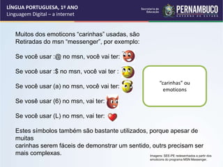 LÍNGUA PORTUGUESA, 1º ANO
Linguagem Digital – a internet
Muitos dos emoticons “carinhas” usadas, são
Retiradas do msn “messenger”, por exemplo:
Se você usar :@ no msn, você vai ter:
Se você usar :$ no msn, você vai ter :
Se você usar (a) no msn, você vai ter:
Se vosê usar (6) no msn, vai ter:
Se você usar (L) no msn, vai ter:
Estes símbolos também são bastante utilizados, porque apesar de
muitas
carinhas serem fáceis de demonstrar um sentido, outrs precisam ser
mais complexas.
“carinhas” ou
emoticons
Imagens: SEE-PE redesenhados a partir dos
emoticons do programa MSN Messenger.
 