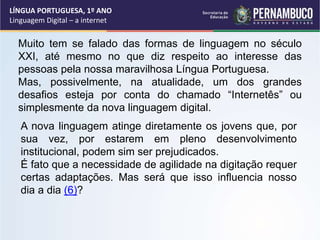 LÍNGUA PORTUGUESA, 1º ANO
Linguagem Digital – a internet
Muito tem se falado das formas de linguagem no século
XXI, até mesmo no que diz respeito ao interesse das
pessoas pela nossa maravilhosa Língua Portuguesa.
Mas, possivelmente, na atualidade, um dos grandes
desafios esteja por conta do chamado “Internetês” ou
simplesmente da nova linguagem digital.
A nova linguagem atinge diretamente os jovens que, por
sua vez, por estarem em pleno desenvolvimento
institucional, podem sim ser prejudicados.
É fato que a necessidade de agilidade na digitação requer
certas adaptações. Mas será que isso influencia nosso
dia a dia (6)?
 
