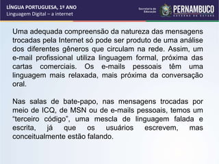 LÍNGUA PORTUGUESA, 1º ANO
Linguagem Digital – a internet
Uma adequada compreensão da natureza das mensagens
trocadas pela Internet só pode ser produto de uma análise
dos diferentes gêneros que circulam na rede. Assim, um
e-mail profissional utiliza linguagem formal, próxima das
cartas comerciais. Os e-mails pessoais têm uma
linguagem mais relaxada, mais próxima da conversação
oral.
Nas salas de bate-papo, nas mensagens trocadas por
meio de ICQ, de MSN ou de e-mails pessoais, temos um
“terceiro código”, uma mescla de linguagem falada e
escrita, já que os usuários escrevem, mas
conceitualmente estão falando.
 