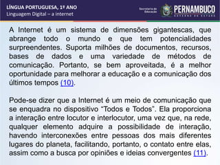 A Internet é um sistema de dimensões gigantescas, que
abrange todo o mundo e que tem potencialidades
surpreendentes. Suporta milhões de documentos, recursos,
bases de dados e uma variedade de métodos de
comunicação. Portanto, se bem aproveitada, é a melhor
oportunidade para melhorar a educação e a comunicação dos
últimos tempos (10).
Pode-se dizer que a Internet é um meio de comunicação que
se enquadra no dispositivo “Todos e Todos”. Ela proporciona
a interação entre locutor e interlocutor, uma vez que, na rede,
qualquer elemento adquire a possibilidade de interação,
havendo interconexões entre pessoas dos mais diferentes
lugares do planeta, facilitando, portanto, o contato entre elas,
assim como a busca por opiniões e ideias convergentes (11).
LÍNGUA PORTUGUESA, 1º ANO
Linguagem Digital – a internet
 