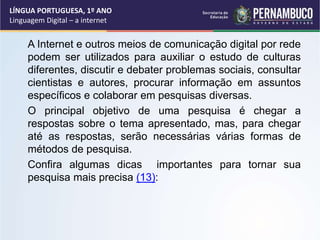 A Internet e outros meios de comunicação digital por rede
podem ser utilizados para auxiliar o estudo de culturas
diferentes, discutir e debater problemas sociais, consultar
cientistas e autores, procurar informação em assuntos
específicos e colaborar em pesquisas diversas.
O principal objetivo de uma pesquisa é chegar a
respostas sobre o tema apresentado, mas, para chegar
até as respostas, serão necessárias várias formas de
métodos de pesquisa.
Confira algumas dicas importantes para tornar sua
pesquisa mais precisa (13):
LÍNGUA PORTUGUESA, 1º ANO
Linguagem Digital – a internet
 