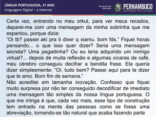 LÍNGUA PORTUGUESA, 1º ANO
Linguagem Digital – a internet
Certa vez, entrando no meu orkut, para ver meus recados,
deparei-me com uma mensagem da minha sobrinha que me
espantou, porque dizia:
“Oi tb? passei aki pra ti dixer q xiamu. bom fds.” Fiquei horas
pensando... o que isso quer dizer? Seria uma mensagem
secreta? Uma pegadinha? Ou eu teria adquirido um inimigo
virtual?... depois de muita reflexão e algumas xícaras de café,
meu cérebro conseguiu decifrar a bendita frase. Ela queria
dizer simplesmente: “Oi, tudo bem? Passei aqui para te dizer
que te amo. Bom fim de semana.”
Não acreditei em tamanha inovação. Confesso que fiquei
muito surpresa por não ter conseguido decodificar de imediato
uma mensagem tão simples da nossa língua portuguesa. O
que me intriga é que, cada vez mais, esse tipo de construção
tem entrado na mente das pessoas como se fosse uma
abreviação, tornando-se tão natural que acaba fazendo parte
 