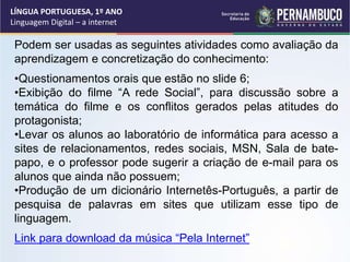 Podem ser usadas as seguintes atividades como avaliação da
aprendizagem e concretização do conhecimento:
•Questionamentos orais que estão no slide 6;
•Exibição do filme “A rede Social”, para discussão sobre a
temática do filme e os conflitos gerados pelas atitudes do
protagonista;
•Levar os alunos ao laboratório de informática para acesso a
sites de relacionamentos, redes sociais, MSN, Sala de bate-
papo, e o professor pode sugerir a criação de e-mail para os
alunos que ainda não possuem;
•Produção de um dicionário Internetês-Português, a partir de
pesquisa de palavras em sites que utilizam esse tipo de
linguagem.
Link para download da música “Pela Internet”
LÍNGUA PORTUGUESA, 1º ANO
Linguagem Digital – a internet
 