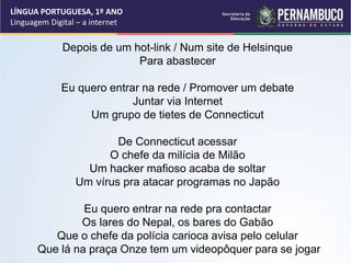 Depois de um hot-link / Num site de Helsinque
Para abastecer
Eu quero entrar na rede / Promover um debate
Juntar via Internet
Um grupo de tietes de Connecticut
De Connecticut acessar
O chefe da milícia de Milão
Um hacker mafioso acaba de soltar
Um vírus pra atacar programas no Japão
Eu quero entrar na rede pra contactar
Os lares do Nepal, os bares do Gabão
Que o chefe da polícia carioca avisa pelo celular
Que lá na praça Onze tem um videopôquer para se jogar
LÍNGUA PORTUGUESA, 1º ANO
Linguagem Digital – a internet
 