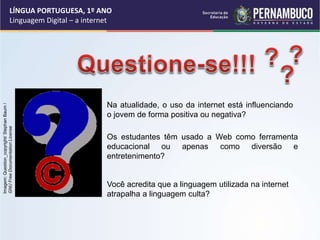 LÍNGUA PORTUGUESA, 1º ANO
Linguagem Digital – a internet
Você acredita que a linguagem utilizada na internet
atrapalha a linguagem culta?
Os estudantes têm usado a Web como ferramenta
educacional ou apenas como diversão e
entretenimento?
Na atualidade, o uso da internet está influenciando
o jovem de forma positiva ou negativa?
Imagem:
Question_copyright/
Stephan
Baum
/
GNU
Free
Documentation
License
 
