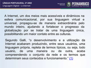LÍNGUA PORTUGUESA, 1º ANO
Linguagem Digital – a internet
A Internet, um dos meios mais acessíveis e dinâmicos na
esfera comunicacional, por sua linguagem virtual e
universal, propagou-se de maneira extraordinária pelo
mundo inteiro, ajudando a fortalecer o progresso da
globalização por se tratar de uma linguagem única,
possibilitando um maior contato entre as culturas.
Segundo Galli, “o desenvolvimento e a utilização da
Internet acabaram produzindo, entre seus usuários, uma
linguagem própria, repleta de termos típicos, ou seja, todo
usuário, de uma maneira ou de outra, acaba
compreendendo o conjunto da rede e os termos que
determinam seus conteúdos e funcionamento.” (1)
 