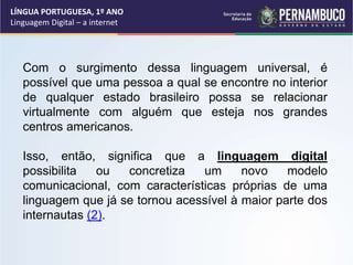 LÍNGUA PORTUGUESA, 1º ANO
Linguagem Digital – a internet
Com o surgimento dessa linguagem universal, é
possível que uma pessoa a qual se encontre no interior
de qualquer estado brasileiro possa se relacionar
virtualmente com alguém que esteja nos grandes
centros americanos.
Isso, então, significa que a linguagem digital
possibilita ou concretiza um novo modelo
comunicacional, com características próprias de uma
linguagem que já se tornou acessível à maior parte dos
internautas (2).
 