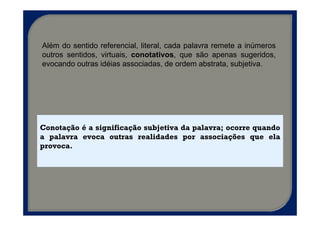 Além do sentido referencial, literal, cada palavra remete a inúmeros
outros sentidos, virtuais, conotativos, que são apenas sugeridos,
evocando outras idéias associadas, de ordem abstrata, subjetiva.




Conotação é a significação subjetiva da palavra; ocorre quando
a palavra evoca outras realidades por associações que ela
provoca.
 