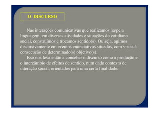 O DISCURSO


    Nas interações comunicativas que realizamos na/pela
linguagem, em diversas atividades e situações do cotidiano
social, construímos e trocamos sentido(s). Ou seja, agimos
discursivamente em eventos enunciativos situados, com vistas à
consecução de determinado(s) objetivo(s).
    Isso nos leva então a conceber o discurso como a produção e
o intercâmbio de efeitos de sentido, num dado contexto de
interação social, orientados para uma certa finalidade.
 