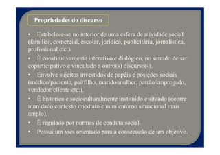 Propriedades do discurso

• Estabelece-se no interior de uma esfera de atividade social
(familiar, comercial, escolar, jurídica, publicitária, jornalística,
profissional etc.).
• É constitutivamente interativo e dialógico, no sentido de ser
coparticipativo e vinculado a outro(s) discurso(s).
• Envolve sujeitos investidos de papéis e posições sociais
(médico/paciente, pai/filho, marido/mulher, patrão/empregado,
vendedor/cliente etc.).
• É historica e socioculturalmente instituído e situado (ocorre
num dado contexto imediato e num entorno situacional mais
amplo).
• É regulado por normas de conduta social.
• Possui um viés orientado para a consecução de um objetivo.
 