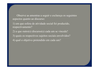 Observe as amostras a seguir e esclareça os seguintes
aspectos quanto ao discurso:
1) em que esfera de atividade social foi produzido,
respectivamente?
2) a que outro(s) discurso(s) cada um se vincula?
3) quais os respectivos sujeitos sociais envolvidos?
4) qual o objetivo pretendido em cada um?
 