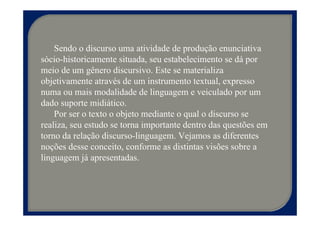 Sendo o discurso uma atividade de produção enunciativa
sócio-historicamente situada, seu estabelecimento se dá por
meio de um gênero discursivo. Este se materializa
objetivamente através de um instrumento textual, expresso
numa ou mais modalidade de linguagem e veiculado por um
dado suporte midiático.
    Por ser o texto o objeto mediante o qual o discurso se
realiza, seu estudo se torna importante dentro das questões em
torno da relação discurso-linguagem. Vejamos as diferentes
noções desse conceito, conforme as distintas visões sobre a
linguagem já apresentadas.
 