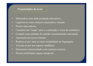 Propriedades do texto


•   Materializa uma dada produção discursiva.
•   Legitima-se num contexto enunciativo situado.
•   Possui uma autoria.
•   Constitui um “mapa” para a construção e troca de sentido(s).
•   Compõe uma unidade de sentido coerentemente articulada.
•   Apresenta um layout formal.
•   Realiza-se por uma ou mais modalidade de linguagem.
•   Veicula-se por um suporte midiático.
•   Demonstra (inter)relação com outro(s) texto(s).
•   Possui mobilidade espaço-temporal.
 