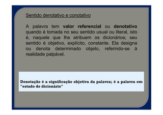 Sentido denotativo e conotativo

  A palavra tem valor referencial ou denotativo
  quando é tomada no seu sentido usual ou literal, isto
  é, naquele que lhe atribuem os dicionários; seu
  sentido é objetivo, explícito, constante. Ela designa
  ou denota determinado objeto, referindo-se à
  realidade palpável.




Denotação é a significação objetiva da palavra; é a palavra em
"estado de dicionário"
 