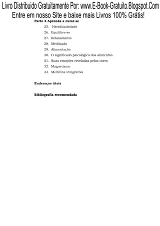 Livro Distribuido Gratuitamente Por: www.E-Book-Gratuito.Blogspot.Com
    Entre em nosso Site e baixe mais Livros 100% Grátis!
              Parte 4 Aprenda a curar-se
                   25. Hereditariedade
                   26. Equilibre-se
                   27. Relaxamento
                   28. Meditação
                   29. Alimentação
                   30. O significado psicológico dos alimentos
                   31. Suas emoções reveladas pelas cores
                   32. Magnetismo
                   33. Medicina integrativa


              Endereços úteis


              Bibliografia recomendada
 