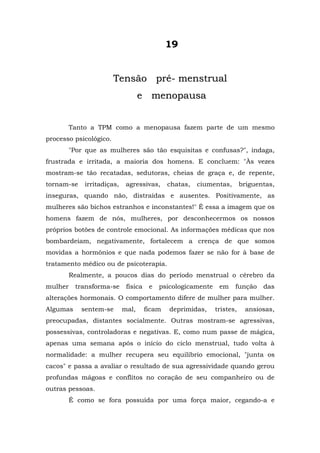 19


                        Tensão pré- menstrual
                                   e menopausa


         Tanto a TPM como a menopausa fazem parte de um mesmo
processo psicológico.
         "Por que as mulheres são tão esquisitas e confusas?", indaga,
frustrada e irritada, a maioria dos homens. E concluem: "Às vezes
mostram-se tão recatadas, sedutoras, cheias de graça e, de repente,
tornam-se    irritadiças,    agressivas,      chatas,   ciumentas,       briguentas,
inseguras, quando não, distraídas e ausentes. Positivamente, as
mulheres são bichos estranhos e inconstantes!" É essa a imagem que os
homens fazem de nós, mulheres, por desconhecermos os nossos
próprios botões de controle emocional. As informações médicas que nos
bombardeiam, negativamente, fortalecem a crença de que somos
movidas a hormônios e que nada podemos fazer se não for à base de
tratamento médico ou de psicoterapia.
         Realmente, a poucos dias do período menstrual o cérebro da
mulher    transforma-se      física    e   psicologicamente    em    função     das
alterações hormonais. O comportamento difere de mulher para mulher.
Algumas     sentem-se       mal,      ficam   deprimidas,     tristes,    ansiosas,
preocupadas, distantes socialmente. Outras mostram-se agressivas,
possessivas, controladoras e negativas. E, como num passe de mágica,
apenas uma semana após o início do ciclo menstrual, tudo volta à
normalidade: a mulher recupera seu equilíbrio emocional, "junta os
cacos" e passa a avaliar o resultado de sua agressividade quando gerou
profundas mágoas e conflitos no coração de seu companheiro ou de
outras pessoas.
         É como se fora possuída por uma força maior, cegando-a e
 