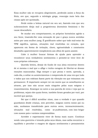 Essa mulher não se recupera alegremente, perdendo assim a força da
fênix, ave que, segundo a mitologia grega, ressurgia mais bela das
cinzas após ser queimada.
       Perde então a beleza natural em seu ser, fazendo com que seu
subconsciente dirija mal a progesterona (hormônio feminino) e lhe
cause desconforto.
       Se mudar seu comportamento, os próprios hormônios agirão a
seu favor, trazendo-lhe uma sensação de paz e graça nunca sentidas
antes por uma mulher yang. É gratificante saber que todo mal-estar da
TPM significa, apenas, situações mal resolvidas no coração, que
aparecem em forma de irritação, choro, agressividade e constantes
desabafos aparentemente inexplicáveis aos olhos de quem assiste.
       Cabe à mulher buscar formas de ajuda para aprender a
reconhecer seus verdadeiros sentimentos e permitir-se viver livre de
suas próprias cobranças.
       Querida leitora, deseje do fundo de sua alma encontrar dentro
de si mesma o mal que a aflige e tenha coragem de libertar-se dessas
emoções mascaradas. Diga sempre o que pensa e sente, aprenda, a
cada dia, a soltar os acontecimentos e compreenda de uma vez que tudo
e todos que nos rodeiam fazem parte da vibração em que teimamos em
permanecer. É importante sempre ter em mente que os semelhantes se
atraem, por isso não acuse mais ninguém pelas suas mágoas e
ressentimentos. Enxergue no outro a sua parcela de erros e veja que os
problemas, sejam eles quais forem, também foram gerados por você, por
incrível que pareça.
       Sei que é difícil acreditar nisso, mas a verdade é que quando
guardamos desde criança, sem perceber, mágoas contra nosso pai ou
mãe, acabamos transferindo para outros seres, inconscientemente,
situações   mal    resolvidas,   como   se pudéssemos, com isso brigar
com nossos pais e sermos compreendidas.
       Acredite e experimente viver de forma mais suave. Continue
sendo uma guerreira e lutando pelos seus ideais, mas saiba encontrar o
equilíbrio e perceber o exagero de alguns sentimentos e pensamentos
 