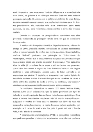 está chegando a casa, mesmo em horários diferentes, e a uma distância
não visível, as plantas e as crianças também possuem essa mesma
percepção aguçada. E sofrem com o sofrimento interno de seus donos,
ou pais, respectivamente, mesmo sem conhecimento consciente do fato.
Os pensamentos são captados com mais intensidade pelos seres
naturais, ou seja, sem resistências inconscientes e livres das crenças
sociais.
       Quanto às crianças, os pesquisadores constatam que elas
possuem capacidade de percepção muito além do que se acreditava
tempos atrás.
       A revista de divulgação científica Superinteressante, edição de
março de 2001, publicou matéria destacando as últimas descobertas
sobre o comportamento do cérebro dos recém-nascidos. Nesse trabalho,
Andrew     Meltzoff,   professor   em   psicologia   da   Universidade   de
Washington, revela: "Ele é uma poderosa máquina de aprendizado que
usa a mente como um grande cientista." E prossegue: "Nos primeiros
dias de vida, já reconhece faces, vozes e até os cheiros dos parentes.
Antes dos sete meses é capaz de fazer distinção entre a sua língua
materna e uma estrangeira. Mesmo antes de falar, aprende a se
comunicar por gestos. E também a interpretar expressões faciais de
felicidade, tristeza e raiva. E o mais intrigante: faz conexões de causa e
efeito entre dois eventos de modo a prever, ou controlar, um terceiro."
Ainda nessa mesma publicação, encontramos sobre o assunto:
       Os escritores românticos do século XIX, como Willian Blake,
tinham outra visão: acreditavam que os bebês possuíam um tipo de
sabedoria intuitiva própria das mulheres e dos homens primitivos. Com
essas e outras descobertas conclui-se: não há mente zero quilômetro.
Enquanto o cérebro do bebê está se formando no útero da mãe, ele
responde a estímulos externos - a partir do quinto mês de gestação, por
exemplo - e é capaz de ouvir a voz dos pais. A partir daí, até o fim da
vida, o seu destino é aprender.
       A programação neurolingüística (PNL) e a psicanálise concordam
que podemos perceber e interpretar movimentos musculares e oculares
 