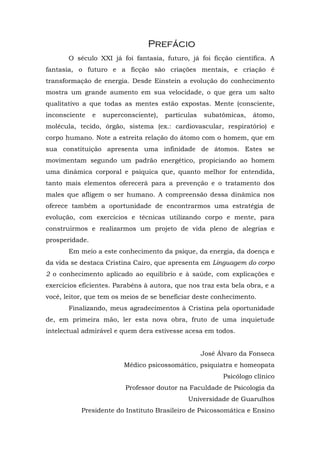 Prefácio
       O século XXI já foi fantasia, futuro, já foi ficção científica. A
fantasia, o futuro e a ficção são criações mentais, e criação é
transformação de energia. Desde Einstein a evolução do conhecimento
mostra um grande aumento em sua velocidade, o que gera um salto
qualitativo a que todas as mentes estão expostas. Mente (consciente,
inconsciente    e   superconsciente),   partículas   subatômicas,   átomo,
molécula, tecido, órgão, sistema (ex.: cardiovascular, respiratório) e
corpo humano. Note a estreita relação do átomo com o homem, que em
sua constituição apresenta uma infinidade de átomos. Estes se
movimentam segundo um padrão energético, propiciando ao homem
uma dinâmica corporal e psíquica que, quanto melhor for entendida,
tanto mais elementos oferecerá para a prevenção e o tratamento dos
males que afligem o ser humano. A compreensão dessa dinâmica nos
oferece também a oportunidade de encontrarmos uma estratégia de
evolução, com exercícios e técnicas utilizando corpo e mente, para
construirmos e realizarmos um projeto de vida pleno de alegrias e
prosperidade.
       Em meio a este conhecimento da psique, da energia, da doença e
da vida se destaca Cristina Cairo, que apresenta em Linguagem do corpo
2 o conhecimento aplicado ao equilíbrio e à saúde, com explicações e
exercícios eficientes. Parabéns à autora, que nos traz esta bela obra, e a
você, leitor, que tem os meios de se beneficiar deste conhecimento.
       Finalizando, meus agradecimentos à Cristina pela oportunidade
de, em primeira mão, ler esta nova obra, fruto de uma inquietude
intelectual admirável e quem dera estivesse acesa em todos.


                                                     José Álvaro da Fonseca
                          Médico psicossomático, psiquiatra e homeopata
                                                           Psicólogo clínico
                           Professor doutor na Faculdade de Psicologia da
                                               Universidade de Guarulhos
           Presidente do Instituto Brasileiro de Psicossomática e Ensino
 