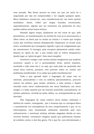 essa jornada. Não foram poucas as vezes em que me senti só e
angustiada por não ser compreendida e ver negado qualquer apoio.
Meus familiares ouviam-me, mas consideravam-me um tanto quanto
sonhadora.   Assim,    trilhei   por   longas      estradas   encontrando,
esporadicamente, alguém que me esclarecia um pedacinho de meu
quebra-cabeça nessa busca interna.
       Passado algum tempo, finalmente me dei conta de que, pela
persistência, as transformações no sentido da cura já se processavam a
olhos vistos: as dores que eu sentia na coluna e o tumor que surgira
numa das vértebras haviam desaparecido; dispensara os óculos anos
antes, acreditando que conseguiria regredir o grau de astigmatismo que
me atormentava. E consegui, pois recuperei plenamente minha visão.
Quanto ao "gênio do cão" a que minha mãe se referia desapareceu
dando lugar ao "gênio do gato", bem mais tranqüilo.
       Aconteceu comigo o que muitos jamais imaginaram que pudesse
acontecer: passei a ter a personalidade firme, porém maleável,
aceitando a vida como ela é, ou seja, que tudo pode ser projetado com
nossa força interna, portanto, sem precisar sofrer ou resistir aos
problemas manifestados. E eu sabia que podia transformá-los!
       Tudo o que aprendi sobre a linguagem do corpo com os
orientais, psicanalistas e com os médicos psicossomáticos, procurei
colocar em prática, para mudar, primeiro, a mim mesma e depois
estender esses meus conhecimentos aos meus familiares, aos meus
amigos e a todos aqueles que me honram assistindo, pessoalmente, às
minhas palestras, ouvindo-as pelas rádios, ou acompanhando-as pela
televisão.
       Pela linguagem do corpo conheci meus medos, teimosias e
defeitos de caráter, enxergando, que a herança que eu carregava física
e mentalmente era conseqüência do meu comportamento e que, se eu
interrompesse   essa   transmissão     ambiental    absorvida   pelo   meu
subconsciente e invertesse minhas atitudes plagiadas devido ao meu
convívio familiar, certamente chegaria àquilo que poderíamos chamar
de antídoto contra o mal dos genes. Foi o que fiz, com determinação e
 