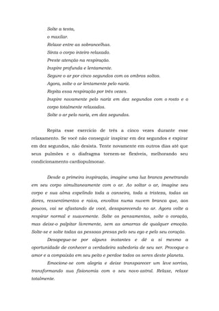Solte a testa,
       o maxilar.
       Relaxe entre as sobrancelhas.
       Sinta o corpo inteiro relaxado.
       Preste atenção na respiração.
       Inspire profunda e lentamente.
       Segure o ar por cinco segundos com os ombros soltos.
       Agora, solte o ar lentamente pelo nariz.
       Repita essa respiração por três vezes.
       Inspire novamente pelo nariz em dez segundos com o rosto e o
       corpo totalmente relaxados.
       Solte o ar pelo nariz, em dez segundos.


       Repita esse exercício de três a cinco vezes durante esse
relaxamento. Se você não conseguir inspirar em dez segundos e expirar
em dez segundos, não desista. Tente novamente em outros dias até que
seus pulmões e o diafragma tornem-se flexíveis, melhorando seu
condicionamento cardiopulmonar.


       Desde a primeira inspiração, imagine uma luz branca penetrando
em seu corpo simultaneamente com o ar. Ao soltar o ar, imagine seu
corpo e sua alma expelindo toda a canseira, toda a tristeza, todas as
dores, ressentimentos e raiva, envoltos numa nuvem branca que, aos
poucos, vai se afastando de você, desaparecendo no ar. Agora volte a
respirar normal e suavemente. Solte os pensamentos, solte o coração,
mas deixe-o palpitar livremente, sem as amarras de qualquer emoção.
Solte-se e solte todas as pessoas presas pelo seu ego e pelo seu coração.
       Desapegue-se por alguns instantes e dê a si mesmo                 a
oportunidade de conhecer a verdadeira sabedoria de seu ser. Provoque o
amor e a compaixão em seu peito e perdoe todos os seres deste planeta.
       Emocione-se com alegria e deixe transparecer um leve sorriso,
transformando sua fisionomia com o seu novo astral. Relaxe, relaxe
totalmente.
 