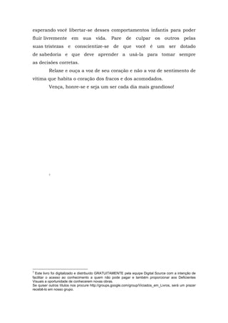 esperando você libertar-se desses comportamentos infantis para poder
fluir livremente        em     sua     vida.     Pare     de    culpar      os    outros      pelas
suas tristezas e conscientize-se de que você é um ser dotado
de sabedoria e que deve aprender a usá-la para tomar sempre
as decisões corretas.
          Relaxe e ouça a voz de seu coração e não a voz de sentimento de
vítima que habita o coração dos fracos e dos acomodados.
          Vença, honre-se e seja um ser cada dia mais grandioso!




          2




2
  Este livro foi digitalizado e distribuído GRATUITAMENTE pela equipe Digital Source com a intenção de
facilitar o acesso ao conhecimento a quem não pode pagar e também proporcionar aos Deficientes
Visuais a oportunidade de conhecerem novas obras.
Se quiser outros títulos nos procure http://groups.google.com/group/Viciados_em_Livros, será um prazer
recebê-lo em nosso grupo.
 