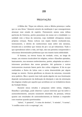 28


                                 Meditação

       A Bíblia diz: "Fique em silêncio, sinta a Minha presença e saiba
que eu sou Deus." Somente através da meditação é que conseguiremos
alcançar esse estado de espírito. Fisicamente somos uma ínfima
partícula do Universo, porém possuímos em nosso ser a totalidade e a
unidade com a força da natureza, cuja realidade ultrapassa nossas
próprias crenças. Nossa cultura nos impôs limites roubando-nos,
teoricamente, o direito de conhecermos mais sobre nós mesmos,
levando-nos a acreditar que viemos do pó e ao pó voltaremos. Tudo o
que aprendemos sobre a vida, até hoje, não nos permitiu compreender e
solucionar determinados problemas que nos trazem tanta infelicidade.
       O homem, na eterna busca da verdade, criou, ao longo do
tempo, um número incalculável de religiões, seitas e filosofias apoiadas,
basicamente, nos mesmos conhecimentos, porém, adaptadas ao sabor e
interesses peculiares das novas gerações. Até guitarras e outros
instrumentos musicais fazem parte dos cultos religiosos. E há os que
confundem a Sutra do Lótus com a sutra desenvolvida por algum
monge ou mestre. Outros glorificam os deuses da natureza, evocando
seus poderes. Mas o quanto isso tudo ajuda alguém em sua iluminação
depende exclusivamente da dedicação do discípulo e não da orientação
dos dogmas criados por aqueles que acreditam ser os verdadeiros donos
da Verdade Divina.
       Durante meus estudos e pesquisas sobre seitas, religiões,
filosofias e psicologia, pude observar o pouco interesse que há sobre o
autoconhecimento, assunto raramente abordado. As pessoas, céticas
quanto aos resultados do autoconhecimento, se limitam a responder
com evasivas quando questionadas:
       "talvez", "é possível", "é coisa do destino", "é missão", "é carma",
"é conflito entre o id e o superego", etc.
 