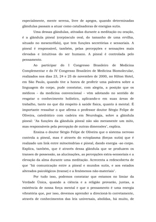 especialmente, mente serena, livre de apegos, quando determinadas
glândulas passam a atuar como catalisadoras de energias sutis.
       Uma dessas glândulas, ativadas durante a meditação ou oração,
é a glândula pineal (corpúsculo oval, do tamanho de uma ervilha,
situado no mesencéfalo), que tem funções secretórias e sensoriais. A
pineal é responsável, também, pelas percepções e sensações mais
elevadas e intuitivas do ser humano. A pineal é controlada pelo
pensamento.
       Ao   participar   do   I   Congresso   Brasileiro   de   Medicina
Complementar e do IV Congresso Brasileiro de Medicina Biomolecular,
realizados nos dias 23, 24 e 25 de novembro de 2000, no Hilton Hotel,
em São Paulo, quando tive a honra de proferir uma palestra sobre a
linguagem do corpo, pude constatar, com alegria, a posição que os
médicos - da medicina convencional - vêm adotando no sentido de
resgatar o conhecimento holístico, aplicando-o em suas áreas de
trabalho, tanto no que diz respeito à saúde física, quanto à mental. É
importante ressaltar o que afirma o professor doutor Sérgio Felipe de
Oliveira, catedrático com cadeira em Neurologia, sobre a glândula
pineal: "As funções da glândula pineal não são meramente um mito,
mas responsáveis pela percepção de outras dimensões", explica.
       Ensina o doutor Sérgio Felipe de Oliveira que o sistema nervoso
controla a pineal, mas é através do ectoplasma (forças sutis) que é
realizado um link entre mitocôndrias e pineal, dando energia -ao corpo.
Explica, também, que é através dessa glândula que se produzem os
transes de possessão, as alucinações, as percepções extra-sensoriais e a
elevação da alma durante uma meditação. Acrecenta a redescoberta de
que "há comunicação entre a pineal e mundos sutis, e aos estados
alterados psicológicos (transe) e a fenômenos não-materiais".
       Por tudo isso, podemos constatar que estamos no limiar da
Verdade Única, quando a ciência e a religião provarão, juntas, a
existência de nossa força mental e que o pensamento é uma energia
vibratória que, por isso, devemos aprender a direcioná-lo corretamente,
através de conhecimentos das leis universais, abolidas, há muito, de
 