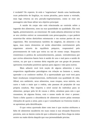 é verdade? De repente, lá está o "vegetariano" dando uma lambiscada
num pedacinho de lingüiça, ou numa picanha, para matar a vontade,
mas logo retorna ao seu pseudo-vegetarianismo, como se esse ato
passageiro não fosse afetar seu objetivo principal.
       A saúde do corpo não está relacionada ao controle sobre a
ingestão dos alimentos, nem na sua quantidade ou qualidade. Ela está
ligada, primeiramente, ao emocional. De nada adianta alimentar-se bem
se seu cérebro estiver se consumindo com preocupações, o que poderá
acarretar-lhe sérios distúrbios estomacais e em outras partes de seu
organismo. Nós necessitamos também do oxigênio, do alimento e da
água, mas esses elementos só serão absorvidos corretamente pelo
organismo    através    do   equilíbrio   psíquico,   responsável   pelo
processamento de tudo que entra ou sai de nosso corpo. Enquanto
resistirmos à prática do autoconhecimento, jamais. entenderemos por
que certos alimentos fazem bem à saúde de uns e mal para a saúde de
outros, ou por que a mesma dieta seguida por um grupo de pessoas
apresenta resultados positivos apenas para alguns e não para outros.
       Mais adiante você terá noção de alguns alimentos e seus
respectivos significados psicológicos em relação ao homem e, assim,
aprender a se conhecer melhor. É a oportunidade que você terá para
fazer mudanças comportamentais, melhorando sua qualidade de vida.
Afinal, seu ambiente, seus alimentos, suas roupas, seus móveis, seu
carro e tudo o mais que o rodeia, não passam de projeções de sua
própria conduta. Não importa o nível social do indivíduo para se
alimentar, porque pela lei de causa e efeito, atraímos para nós o que
causamos, de alguma forma, com o nosso modo de viver e pensar.
Tanto a falta quanto a abundância de alimentos ocorre pelas mesmas
vibrações de quem a atrai, pois o que é semelhante no Universo tende a
se aproximar pela identificação.
       O que estou querendo dizer com isso é que muitos atribuem a
falta de alimentos saudáveis em suas casas à sua situação financeira
precária, sem se darem conta de que o alimento que lhes chega às mãos
ocorre na razão direta daquilo que sua personalidade precisa.
 