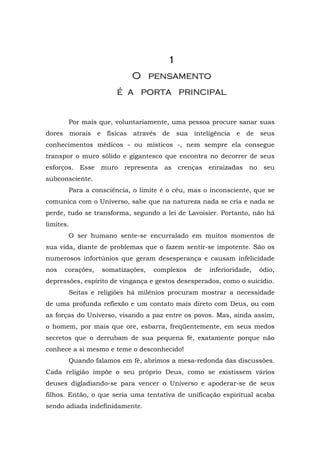 1
                            O pensamento
                       é a porta principal


       Por mais que, voluntariamente, uma pessoa procure sanar suas
dores morais e físicas através de           sua inteligência e     de seus
conhecimentos médicos - ou místicos -, nem sempre ela consegue
transpor o muro sólido e gigantesco que encontra no decorrer de seus
esforços.   Esse   muro   representa   as   crenças   enraizadas   no    seu
subconsciente.
       Para a consciência, o limite é o céu, mas o inconsciente, que se
comunica com o Universo, sabe que na natureza nada se cria e nada se
perde, tudo se transforma, segundo a lei de Lavoisier. Portanto, não há
limites.
       O ser humano sente-se encurralado em muitos momentos de
sua vida, diante de problemas que o fazem sentir-se impotente. São os
numerosos infortúnios que geram desesperança e causam infelicidade
nos   corações,    somatizações,   complexos     de   inferioridade,    ódio,
depressões, espírito de vingança e gestos desesperados, como o suicídio.
       Seitas e religiões há milênios procuram mostrar a necessidade
de uma profunda reflexão e um contato mais direto com Deus, ou com
as forças do Universo, visando a paz entre os povos. Mas, ainda assim,
o homem, por mais que ore, esbarra, freqüentemente, em seus medos
secretos que o derrubam de sua pequena fé, exatamente porque não
conhece a si mesmo e teme o desconhecido!
       Quando falamos em fé, abrimos a mesa-redonda das discussões.
Cada religião impõe o seu próprio Deus, como se existissem vários
deuses digladiando-se para vencer o Universo e apoderar-se de seus
filhos. Então, o que seria uma tentativa de unificação espiritual acaba
sendo adiada indefinidamente.
 