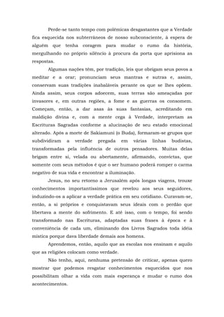 Perde-se tanto tempo com polêmicas desgastantes que a Verdade
fica esquecida nos subterrâneos de nosso subconsciente, à espera de
alguém   que   tenha   coragem   para    mudar   o     rumo   da   história,
mergulhando no próprio silêncio à procura da porta que aprisiona as
respostas.
       Algumas nações têm, por tradição, leis que obrigam seus povos a
meditar e a orar; pronunciam seus mantras e sutras e, assim,
conservam suas tradições inabaláveis perante os que se lhes opõem.
Ainda assim, seus corpos adoecem, suas terras são ameaçadas por
invasores e, em outras regiões, a fome e as guerras os consomem.
Começam, então, a dar asas às suas fantasias, acreditando em
maldição divina e, com a mente cega à Verdade, interpretam as
Escrituras Sagradas conforme a alucinação de seu estado emocional
alterado. Após a morte de Sakiamuni (o Buda), formaram-se grupos que
subdividiram   a   verdade   pregada     em   várias    linhas     budistas,
transformadas pela influência de outros pensadores. Muitas delas
brigam entre si, velada ou abertamente, afirmando, convictas, que
somente com seus métodos é que o ser humano poderá romper o carma
negativo de sua vida e encontrar a iluminação.
       Jesus, no seu retorno a Jerusalém após longas viagens, trouxe
conhecimentos importantíssimos que revelou aos seus seguidores,
induzindo-os a aplicar a verdade prática em seu cotidiano. Curavam-se,
então, a si próprios e conquistavam seus ideais com o perdão que
libertava a mente do sofrimento. E até isso, com o tempo, foi sendo
transformado nas Escrituras, adaptadas suas frases à época e à
conveniência de cada um, eliminando dos Livros Sagrados toda idéia
mística porque dava liberdade demais aos homens.
       Aprendemos, então, aquilo que as escolas nos ensinam e aquilo
que as religiões colocam como verdade.
       Não tenho, aqui, nenhuma pretensão de criticar, apenas quero
mostrar que podemos resgatar conhecimentos esquecidos que nos
possibilitam olhar a vida com mais esperança e mudar o rumo dos
acontecimentos.
 