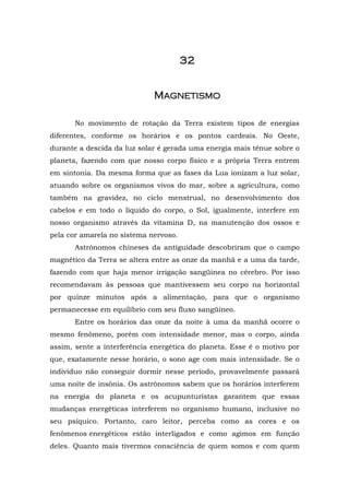 32


                             MAGNETISMO

       No movimento de rotação da Terra existem tipos de energias
diferentes, conforme os horários e os pontos cardeais. No Oeste,
durante a descida da luz solar é gerada uma energia mais tênue sobre o
planeta, fazendo com que nosso corpo físico e a própria Terra entrem
em sintonia. Da mesma forma que as fases da Lua ionizam a luz solar,
atuando sobre os organismos vivos do mar, sobre a agricultura, como
também na gravidez, no ciclo menstrual, no desenvolvimento dos
cabelos e em todo o líquido do corpo, o Sol, igualmente, interfere em
nosso organismo através da vitamina D, na manutenção dos ossos e
pela cor amarela no sistema nervoso.
       Astrônomos chineses da antiguidade descobriram que o campo
magnético da Terra se altera entre as onze da manhã e a uma da tarde,
fazendo com que haja menor irrigação sangüínea no cérebro. Por isso
recomendavam às pessoas que mantivessem seu corpo na horizontal
por quinze minutos após a alimentação, para que o organismo
permanecesse em equilíbrio com seu fluxo sangüíneo.
       Entre os horários das onze da noite à uma da manhã ocorre o
mesmo fenômeno, porém com intensidade menor, mas o corpo, ainda
assim, sente a interferência energética do planeta. Esse é o motivo por
que, exatamente nesse horário, o sono age com mais intensidade. Se o
indivíduo não conseguir dormir nesse período, provavelmente passará
uma noite de insônia. Os astrônomos sabem que os horários interferem
na energia do planeta e os acupunturistas garantem que essas
mudanças energéticas interferem no organismo humano, inclusive no
seu psíquico. Portanto, caro leitor, perceba como as cores e os
fenômenos energéticos estão interligados e como agimos em função
deles. Quanto mais tivermos consciência de quem somos e com quem
 