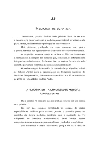 33


                         Medicina integrativa

        Lembro-me, quando finalizei meu primeiro livro, de ter dito
o quanto seria importante que a medicina convencional se unisse a nós
para, juntos, encontrarmos o princípio da transformação.
       Hoje sinto-me gratificada por poder constatar que, pouco
a pouco, estamos nos aproximando e unificando nossos conhecimentos.
       A propósito, sinto-me muito à vontade e feliz em transcrever
a maravilhosa mensagem dos médicos que, como nós, se esforçam para
integrar os conhecimentos. Fecho este livro na certeza de estar abrindo
caminho para mais esperança no coração da humanidade.
       O trecho a seguir foi extraído do texto de Jorge Miyashiro e José
de Felippe Júnior para a apresentação do Congresso Brasileiro de
Medicina Complementar, realizado entre os dias 23 e 25 de novembro
de 2000 no Hilton Hotel, em São Paulo.




             A filosofia do 1º. Congresso de Medicina
                            complementar


       Diz o ditado: "O caminho das mil milhas começa por um passo;
dê o primeiro.”
       Eis   por   que    estamos   convidando   os   colegas   de   várias
especialidades médicas para darmos, juntos, o primeiro passo no
caminho da futura medicina unificada com a realização do 1º.
Congresso    de    Medicina    Complementar,     onde     vamos      somar
conhecimentos para alcançarmos os melhores resultados terapêuticos.
       Não utilizamos o termo "alternativa" porque ele dá a idéia de
 
