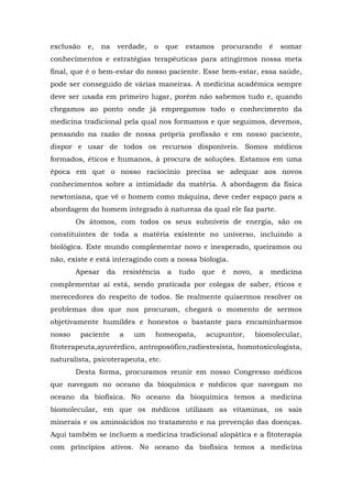 exclusão     e,   na    verdade,   o   que    estamos     procurando       é   somar
conhecimentos e estratégias terapêuticas para atingirmos nossa meta
final, que é o bem-estar do nosso paciente. Esse bem-estar, essa saúde,
pode ser conseguido de várias maneiras. A medicina acadêmica sempre
deve ser usada em primeiro lugar, porém não sabemos tudo e, quando
chegamos ao ponto onde já empregamos todo o conhecimento da
medicina tradicional pela qual nos formamos e que seguimos, devemos,
pensando na razão de nossa própria profissão e em nosso paciente,
dispor e usar de todos os recursos disponíveis. Somos médicos
formados, éticos e humanos, à procura de soluções. Estamos em uma
época em que o nosso raciocínio precisa se adequar aos novos
conhecimentos sobre a intimidade da matéria. A abordagem da física
newtoniana, que vê o homem como máquina, deve ceder espaço para a
abordagem do homem integrado à natureza da qual ele faz parte.
        Os átomos, com todos os seus subníveis de energia, são os
constituintes de toda a matéria existente no universo, incluindo a
biológica. Este mundo complementar novo e inesperado, queiramos ou
não, existe e está interagindo com a nossa biologia.
        Apesar     da    resistência   a     tudo   que   é   novo,    a   medicina
complementar aí está, sendo praticada por colegas de saber, éticos e
merecedores do respeito de todos. Se realmente quisermos resolver os
problemas dos que nos procuram, chegará o momento de sermos
objetivamente humildes e honestos o bastante para encaminharmos
nosso      paciente     a   um     homeopata,       acupuntor,        biomolecular,
fitoterapeuta,ayuvérdico, antroposófico,radiestesista, homotoxicologista,
naturalista, psicoterapeuta, etc.
        Desta forma, procuramos reunir em nosso Congresso médicos
que navegam no oceano da bioquímica e médicos que navegam no
oceano da biofísica. No oceano da bioquímica temos a medicina
biomolecular, em que os médicos utilizam as vitaminas, os sais
minerais e os aminoácidos no tratamento e na prevenção das doenças.
Aqui também se incluem a medicina tradicional alopática e a fitoterapia
com princípios ativos. No oceano da biofísica temos a medicina
 