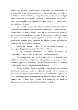 tradicional    chinesa    (acupuntura,     fitoterapia),   a   homeopatia,       a
antroposofia, a medicina ayuvérdica, a homotoxicologia, a medicina
quântica, a biorressonância, a magnetoterapia, a terapia por campos
eletromagnéticos, a radiestesia radiônica, a geopatogenia das doenças,
todas empregando a sua metodologia física também no tratamento e
prevenção das doenças.
       Este encontro inédito e histórico possibilitará a interação destas
duas grandes correntes do conhecimento, permitindo que nós, médicos,
comecemos a perceber o homem como um ser pertencente ao universo,
perfeitamente integrado na natureza. E mostrará que podemos utilizar
ou indicar a melhor estratégia terapêutica dentro de uma medicina que
poderíamos chamar nessa alvorada do terceiro milênio de medicina
unificada ou, simplesmente, medicina.
       Ainda,      da   mesma    revista   de   apresentação,       transcrevo    a
mensagem do presidente, doutor José Felippe Júnior:
       "É     de   exclusiva    competência     do   médico     a    escolha     do
tratamento...", diz o Código Brasileiro de Deontologia Médica.
       "No tratamento do paciente, o médico deve ter a liberdade para
utilizar novos métodos diagnósticos e terapêuticos se, em sua opinião,
oferecem esperanças de salvar a vida, restabelecer a saúde, ou minorar
o sofrimento", ressalta a Declaração de Helsinque.
       Na arte de curar, deixar de aprender é omitir socorro, e retardar
tratamentos esperando maiores evidências científicas é ser cientista e
não médico; e médicos que somos, não nos contentamos apenas em
curar o nosso paciente, necessitamos também que ele seja feliz. Este é o
espírito dos médicos que integram o I Congresso de Medicina
Complementar com meta à unificação. Sejam benvindos.
 