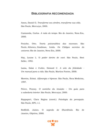 Bibliografia recomendada


Amen, Daniel G. Transforme seu cérebro, transforme sua vida.
São Paulo, Mercuryo, 2000.


Castaneda, Carlos. A roda do tempo. Rio de Janeiro, Nova Era,
2000.


Feniche,    Otto.    Teoria    psicanalítica   das   neuroses.      São
Paulo, Atheneu, Goodman,        Linda.   Os    Códigos   secretos    do
universo. Rio de Janeiro, Nova Era, 2000.


Hay, Louise L. O poder dentro de você. São Paulo, Best
Seller, 1992.


Lama, Dalai e Cutler, Howard C. A arte da felicidade -
Um manual para a vida. São Paulo, Martins Fontes, 2000.


Moreira, Erimá. Alfanergia e hipnose. São Paulo, Roca Medicina,
1997.


Peirce, Penney. O caminho da intuição - Um guia para
a sabedoria interior. São Paulo, Mercuryo, 2000.


Rappaport, Clara Regina (coord.) Psicologia da percepção.
São Paulo, EPU, v.l.


Redfield,   James.     O      segredo    de    Shambhala.    Rio     de
Janeiro, Objetiva, 2000.
 