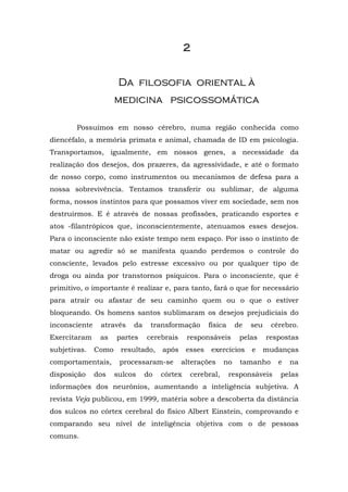 2


                       Da filosofia oriental à
                      medicina psicossomática

        Possuímos em nosso cérebro, numa região conhecida como
diencéfalo, a memória primata e animal, chamada de ID em psicologia.
Transportamos, igualmente, em nossos genes, a necessidade da
realização dos desejos, dos prazeres, da agressividade, e até o formato
de nosso corpo, como instrumentos ou mecanismos de defesa para a
nossa sobrevivência. Tentamos transferir ou sublimar, de alguma
forma, nossos instintos para que possamos viver em sociedade, sem nos
destruirmos. E é através de nossas profissões, praticando esportes e
atos -filantrópicos que, inconscientemente, atenuamos esses desejos.
Para o inconsciente não existe tempo nem espaço. Por isso o instinto de
matar ou agredir só se manifesta quando perdemos o controle do
consciente, levados pelo estresse excessivo ou por qualquer tipo de
droga ou ainda por transtornos psíquicos. Para o inconsciente, que é
primitivo, o importante é realizar e, para tanto, fará o que for necessário
para atrair ou afastar de seu caminho quem ou o que o estiver
bloqueando. Os homens santos sublimaram os desejos prejudiciais do
inconsciente    através    da    transformação        física    de   seu    cérebro.
Exercitaram     as    partes    cerebrais     responsáveis        pelas    respostas
subjetivas.    Como    resultado,    após     esses   exercícios     e     mudanças
comportamentais,       processaram-se       alterações     no     tamanho     e   na
disposição     dos    sulcos    do   córtex    cerebral,       responsáveis    pelas
informações dos neurônios, aumentando a inteligência subjetiva. A
revista Veja publicou, em 1999, matéria sobre a descoberta da distância
dos sulcos no córtex cerebral do físico Albert Einstein, comprovando e
comparando seu nível de inteligência objetiva com o de pessoas
comuns.
 