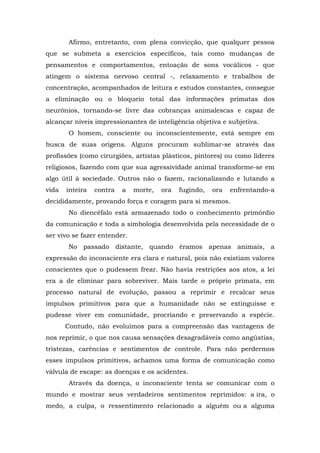 Afirmo, entretanto, com plena convicção, que qualquer pessoa
que se submeta a exercícios específicos, tais como mudanças de
pensamentos e comportamentos, entoação de sons vocálicos - que
atingem o sistema nervoso central -, relaxamento e trabalhos de
concentração, acompanhados de leitura e estudos constantes, consegue
a eliminação ou o bloqueio total das informações primatas dos
neurônios, tornando-se livre das cobranças animalescas e capaz de
alcançar níveis impressionantes de inteligência objetiva e subjetiva.
       O homem, consciente ou inconscientemente, está sempre em
busca de suas origens. Alguns procuram sublimar-se através das
profissões (como cirurgiões, artistas plásticos, pintores) ou como líderes
religiosos, fazendo com que sua agressividade animal transforme-se em
algo útil à sociedade. Outros não o fazem, racionalizando e lutando a
vida   inteira   contra   a   morte,   ora   fugindo,   ora   enfrentando-a
decididamente, provando força e coragem para si mesmos.
       No diencéfalo está armazenado todo o conhecimento primórdio
da comunicação e toda a simbologia desenvolvida pela necessidade de o
ser vivo se fazer entender.
       No passado distante, quando éramos apenas animais, a
expressão do inconsciente era clara e natural, pois não existiam valores
conscientes que o pudessem frear. Não havia restrições aos atos, a lei
era a de eliminar para sobreviver. Mais tarde o próprio primata, em
processo natural de evolução, passou a reprimir e recalcar seus
impulsos primitivos para que a humanidade não se extinguisse e
pudesse viver em comunidade, procriando e preservando a espécie.
       Contudo, não evoluímos para a compreensão das vantagens de
nos reprimir, o que nos causa sensações desagradáveis como angústias,
tristezas, carências e sentimentos de controle. Para não perdermos
esses impulsos primitivos, achamos uma forma de comunicação como
válvula de escape: as doenças e os acidentes.
       Através da doença, o inconsciente tenta se comunicar com o
mundo e mostrar seus verdadeiros sentimentos reprimidos: a ira, o
medo, a culpa, o ressentimento relacionado a alguém ou a alguma
 