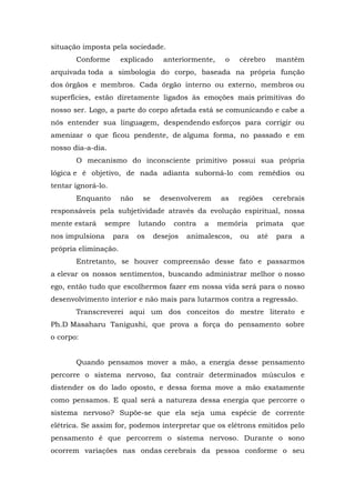 situação imposta pela sociedade.
       Conforme       explicado     anteriormente,    o    cérebro    mantém
arquivada toda a simbologia do corpo, baseada na própria função
dos órgãos e membros. Cada órgão interno ou externo, membros ou
superfícies, estão diretamente ligados às emoções mais primitivas do
nosso ser. Logo, a parte do corpo afetada está se comunicando e cabe a
nós entender sua linguagem, despendendo esforços para corrigir ou
amenizar o que ficou pendente, de alguma forma, no passado e em
nosso dia-a-dia.
       O mecanismo do inconsciente primitivo possui sua própria
lógica e é objetivo, de nada adianta suborná-lo com remédios ou
tentar ignorá-lo.
       Enquanto       não    se    desenvolverem     as    regiões    cerebrais
responsáveis pela subjetividade através da evolução espiritual, nossa
mente estará     sempre     lutando    contra   a    memória    primata    que
nos impulsiona      para    os    desejos   animalescos,   ou   até    para   a
própria eliminação.
       Entretanto, se houver compreensão desse fato e passarmos
a elevar os nossos sentimentos, buscando administrar melhor o nosso
ego, então tudo que escolhermos fazer em nossa vida será para o nosso
desenvolvimento interior e não mais para lutarmos contra a regressão.
       Transcreverei aqui um dos conceitos do mestre literato e
Ph.D Masaharu Tanigushi, que prova a força do pensamento sobre
o corpo:


       Quando pensamos mover a mão, a energia desse pensamento
percorre o sistema nervoso, faz contrair determinados músculos e
distender os do lado oposto, e dessa forma move a mão exatamente
como pensamos. E qual será a natureza dessa energia que percorre o
sistema nervoso? Supõe-se que ela seja uma espécie de corrente
elétrica. Se assim for, podemos interpretar que os elétrons emitidos pelo
pensamento é que percorrem o sistema nervoso. Durante o sono
ocorrem variações nas ondas cerebrais da pessoa conforme o seu
 