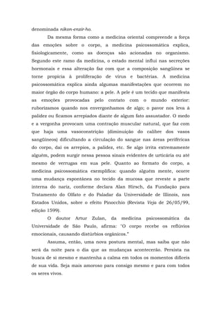denominada nikon-enzir-ho.
       Da mesma forma como a medicina oriental compreende a força
das emoções sobre o corpo, a medicina psicossomática explica,
fisiologicamente, como as doenças são acionadas no organismo.
Segundo este ramo da medicina, o estado mental influi nas secreções
hormonais e essa alteração faz com que a composição sangüínea se
torne propícia à proliferação de vírus e bactérias. A medicina
psicossomática explica ainda algumas manifestações que ocorrem no
maior órgão do corpo humano: a pele. A pele é um tecido que manifesta
as   emoções      provocadas    pelo    contato   com    o     mundo   exterior:
ruborizamos quando nos envergonhamos de algo; o pavor nos leva à
palidez ou ficamos arrepiados diante de algum fato assustador. O medo
e a vergonha provocam uma contração muscular natural, que faz com
que haja uma vasoconstrição (diminuição do calibre dos vasos
sangüíneos) dificultando a circulação do sangue nas áreas periféricas
do corpo, daí os arrepios, a palidez, etc. Se algo irrita extremamente
alguém, podem surgir nessa pessoa sinais evidentes de urticária ou até
mesmo de verrugas em sua pele. Quanto ao formato do corpo, a
medicina psicossomática exemplifica: quando alguém mente, ocorre
uma mudança espontânea no tecido da mucosa que reveste a parte
interna do nariz, conforme declara Alan Hirsch, da Fundação para
Tratamento do Olfato e do Paladar da Universidade de Illinois, nos
Estados Unidos, sobre o efeito Pinocchio (Revista Veja de 26/05/99,
edição 1599).
       O   doutor     Artur    Zulan,    da   medicina       psicossomática   da
Universidade de São Paulo, afirma: "O corpo recebe os reflúvios
emocionais, causando distúrbios orgânicos.”
       Assuma, então, uma nova postura mental, mas saiba que não
será da noite para o dia que as mudanças acontecerão. Persista na
busca de si mesmo e mantenha a calma em todos os momentos difíceis
de sua vida. Seja mais amoroso para consigo mesmo e para com todos
os seres vivos.
 